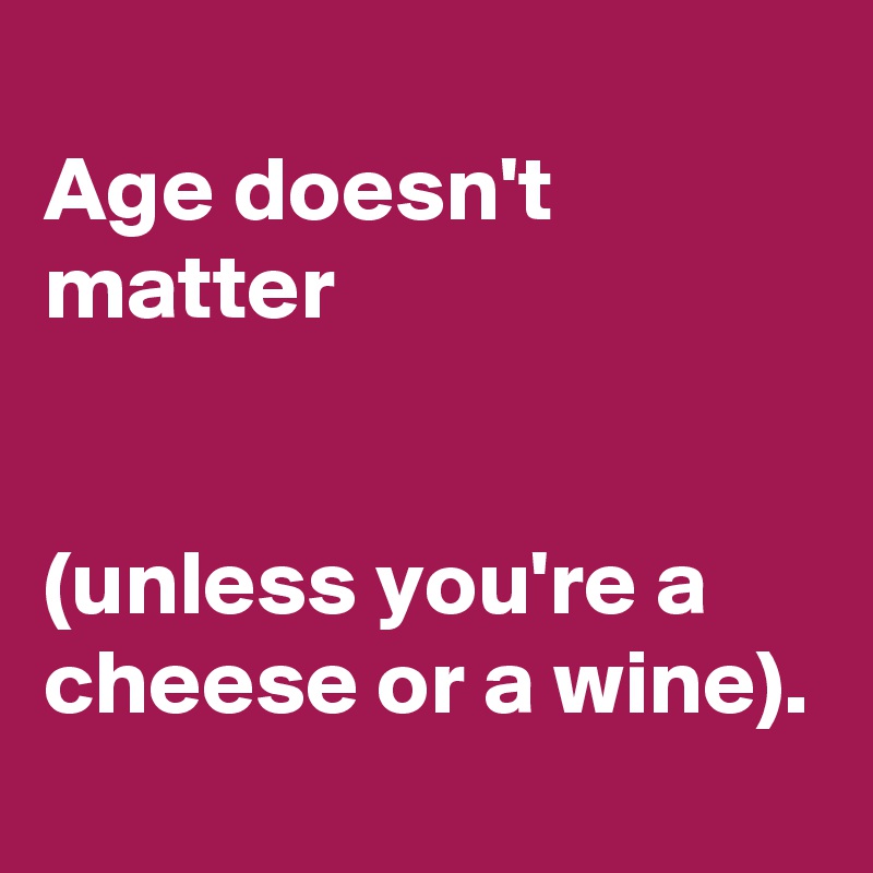 Age doesn't matter unless you are cheese or wine.