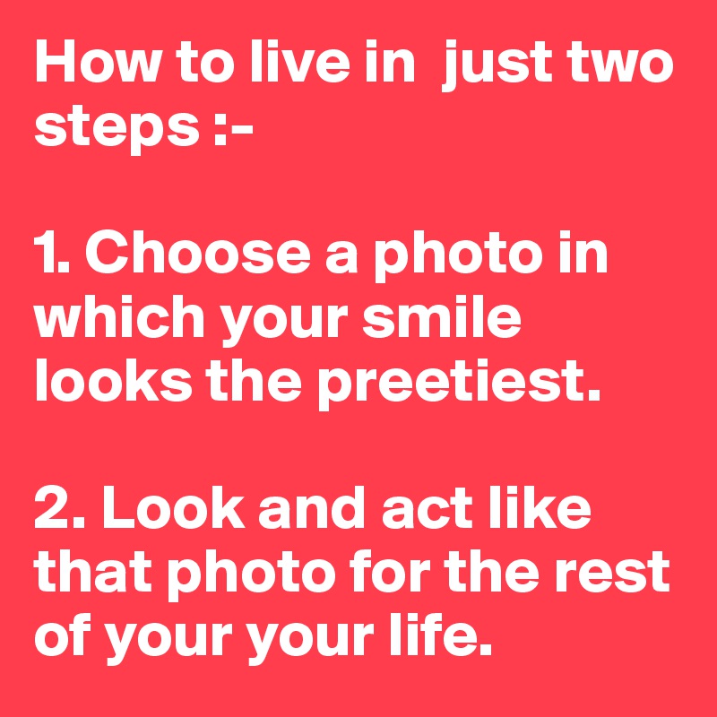 How to live in  just two steps :- 

1. Choose a photo in which your smile looks the preetiest.

2. Look and act like that photo for the rest of your your life.
