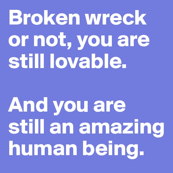 Broken wreck or not, you are still lovable. 

And you are still an amazing human being. 