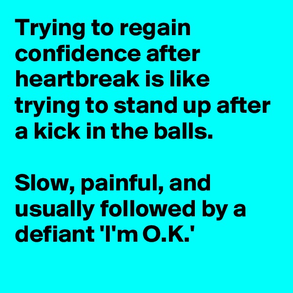 Trying to regain confidence after heartbreak is like trying to stand up after a kick in the balls. 

Slow, painful, and usually followed by a defiant 'I'm O.K.'   
  