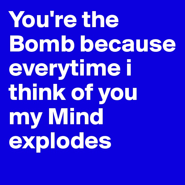 You're the Bomb because everytime i think of you my Mind explodes