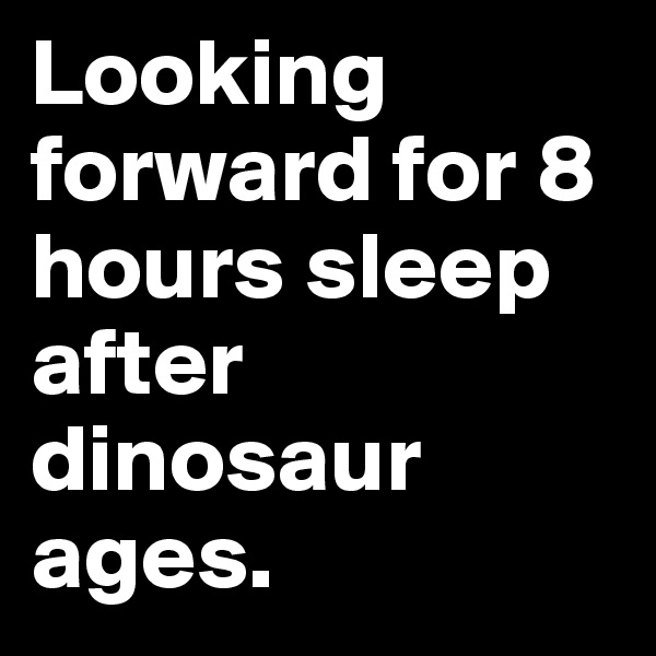 Looking forward for 8 hours sleep after dinosaur ages.