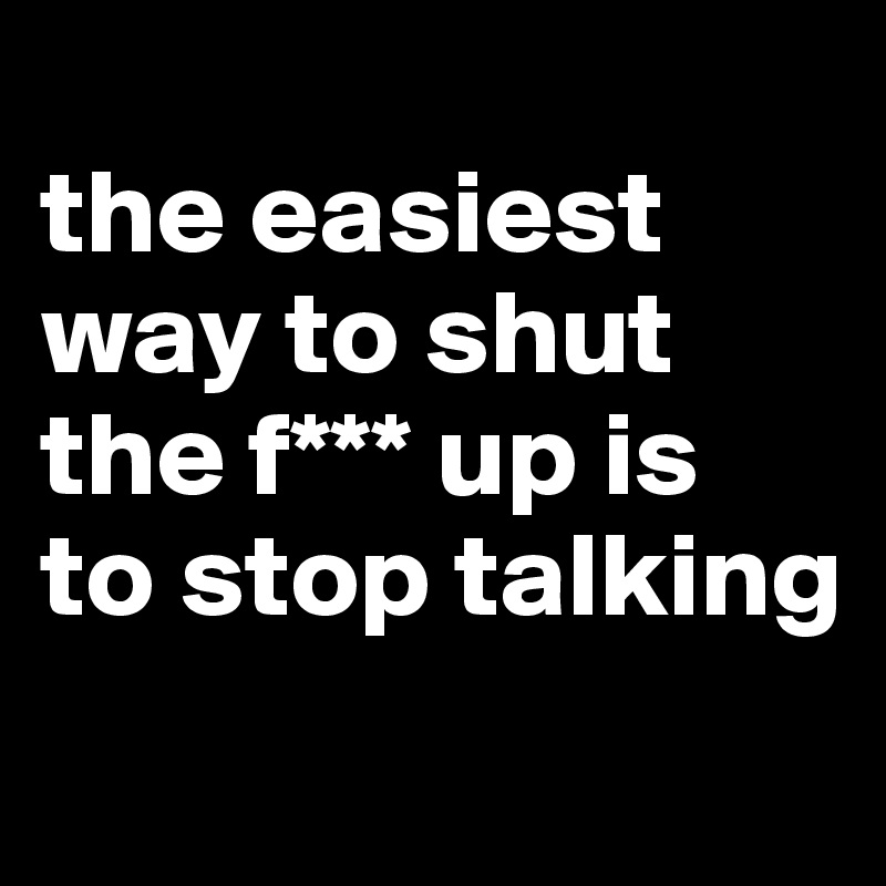 
the easiest way to shut the f*** up is 
to stop talking
