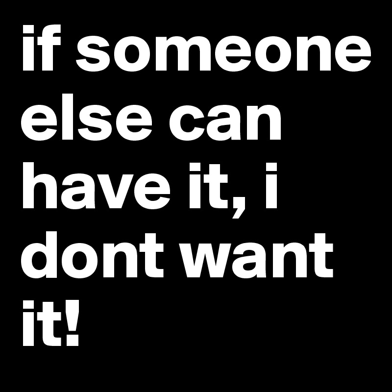 if someone else can have it, i dont want it! 