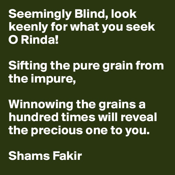 Seemingly Blind, look keenly for what you seek O Rinda!

Sifting the pure grain from the impure, 

Winnowing the grains a hundred times will reveal the precious one to you.

Shams Fakir