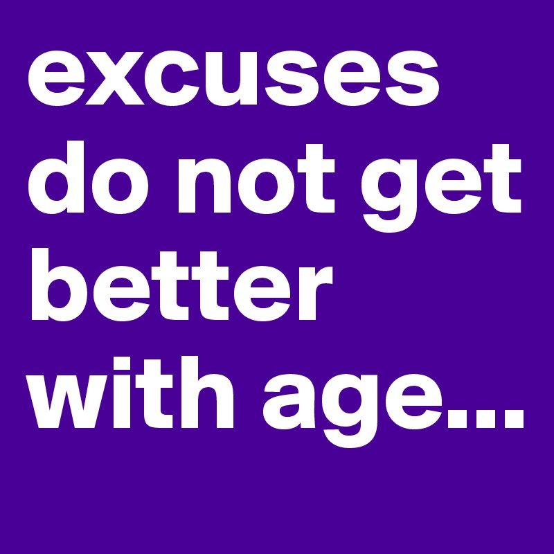 excuses do not get better with age...
