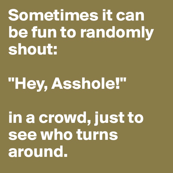 Sometimes it can be fun to randomly shout:

"Hey, Asshole!" 

in a crowd, just to see who turns around.