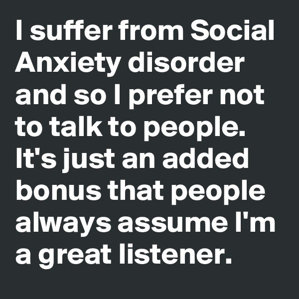 I suffer from Social Anxiety disorder and so I prefer not to talk to people. It's just an added bonus that people always assume I'm a great listener.
