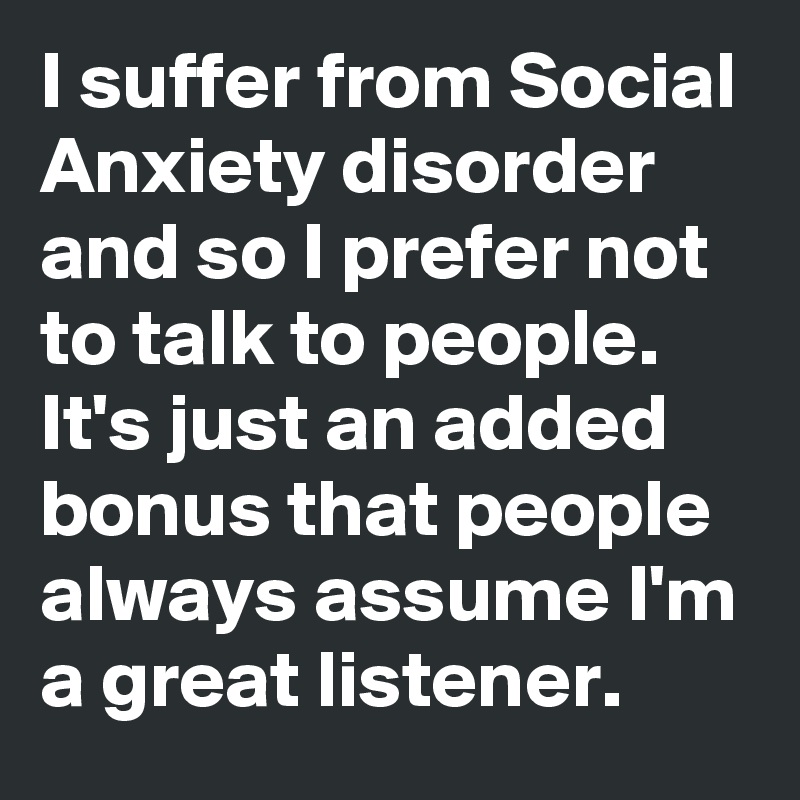 I suffer from Social Anxiety disorder and so I prefer not to talk to people. It's just an added bonus that people always assume I'm a great listener.