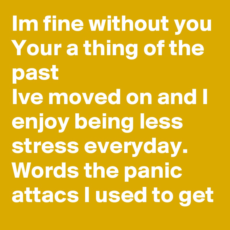 Im fine without you
Your a thing of the past 
Ive moved on and I enjoy being less stress everyday. 
Words the panic attacs I used to get