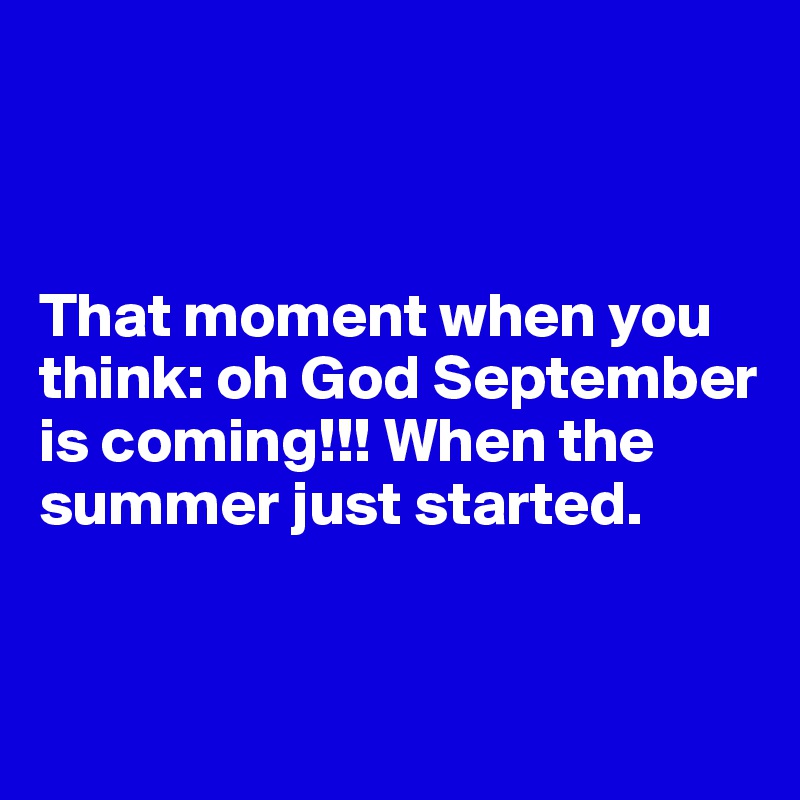 



That moment when you think: oh God September is coming!!! When the summer just started.


