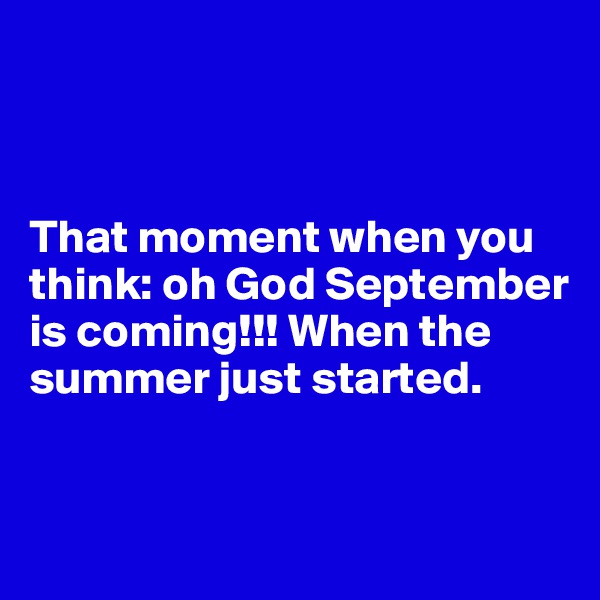 



That moment when you think: oh God September is coming!!! When the summer just started.


