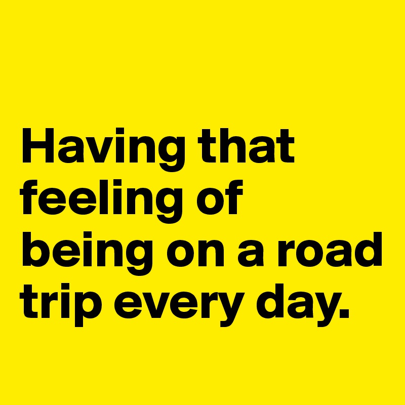 

Having that feeling of being on a road trip every day. 