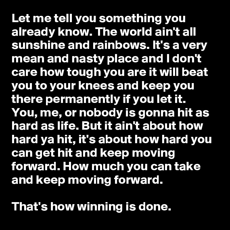 Let me tell you something you already know. The world ain't all sunshine and rainbows. It's a very mean and nasty place and I don't care how tough you are it will beat you to your knees and keep you there permanently if you let it.
You, me, or nobody is gonna hit as hard as life. But it ain't about how hard ya hit, it's about how hard you can get hit and keep moving forward. How much you can take and keep moving forward.

That's how winning is done.