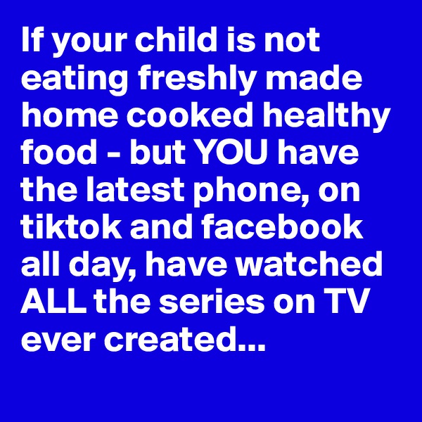 If your child is not eating freshly made home cooked healthy food - but YOU have the latest phone, on tiktok and facebook all day, have watched ALL the series on TV ever created...
