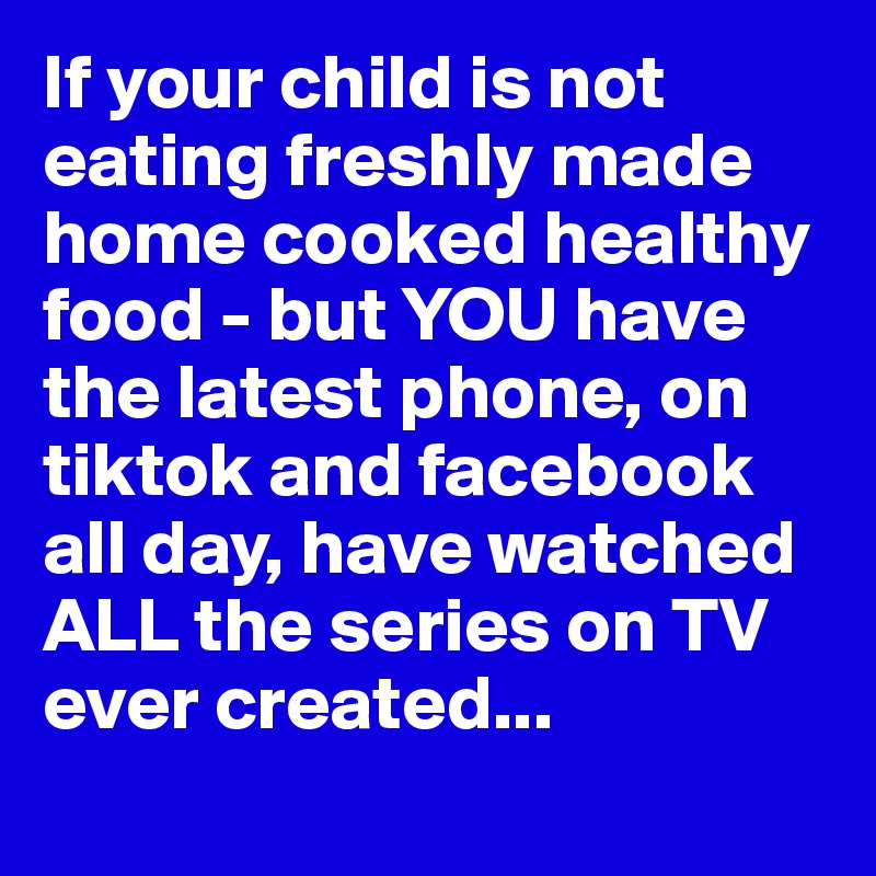 If your child is not eating freshly made home cooked healthy food - but YOU have the latest phone, on tiktok and facebook all day, have watched ALL the series on TV ever created...
