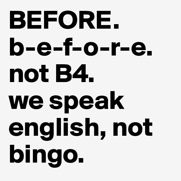 BEFORE.
b-e-f-o-r-e.
not B4.
we speak english, not bingo.