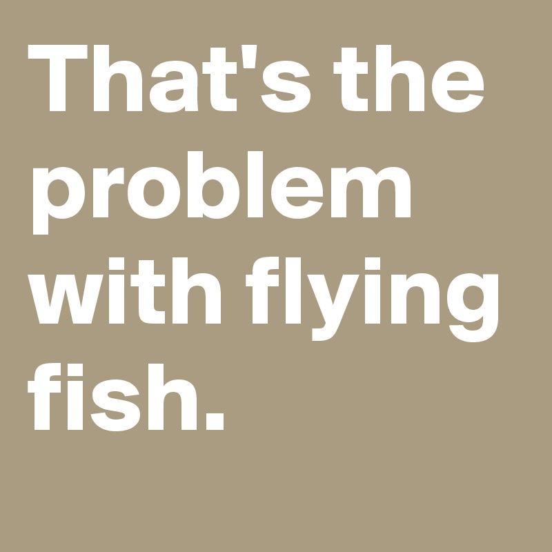 That's the problem with flying fish.