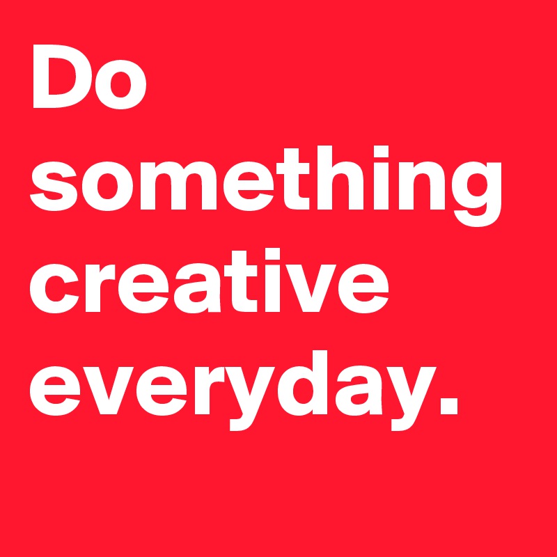 Do something creative everyday.