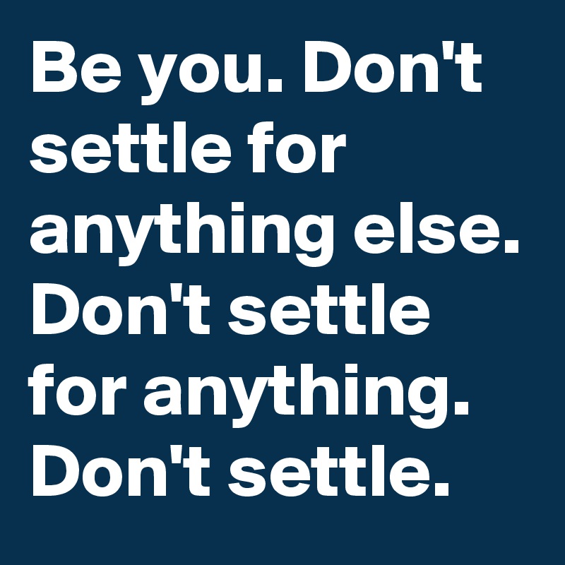 Be you. Don't settle for anything else. Don't settle for anything. Don't settle.