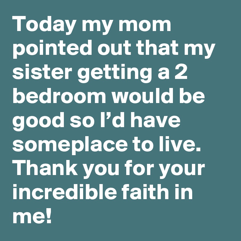Today my mom pointed out that my sister getting a 2 bedroom would be good so I’d have someplace to live. Thank you for your incredible faith in me!