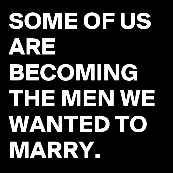 SOME OF US ARE BECOMING THE MEN WE WANTED TO MARRY.
