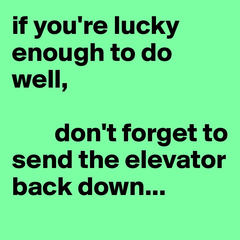 if you're lucky enough to do well, 

        don't forget to send the elevator                                back down...