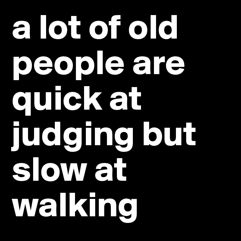 a lot of old people are quick at judging but slow at walking