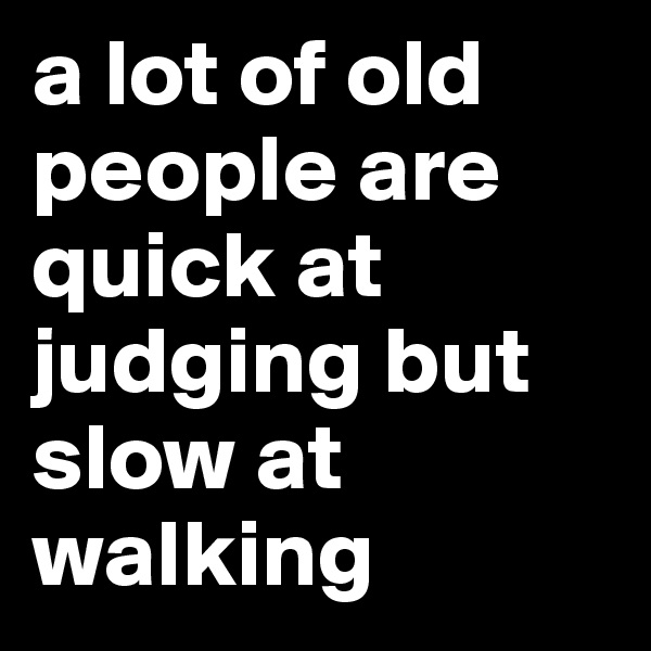 a lot of old people are quick at judging but slow at walking