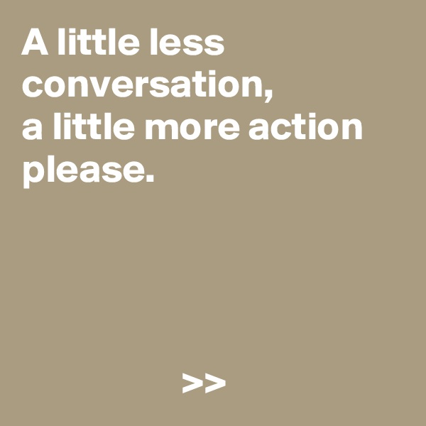 A little less conversation, 
a little more action please.




                    >>