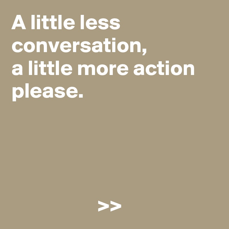 A little less conversation, 
a little more action please.




                    >>