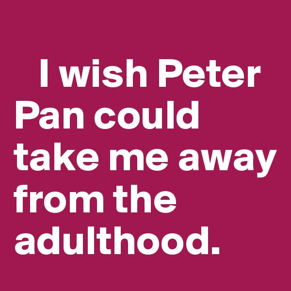 
   I wish Peter      Pan could take me away from the adulthood. 