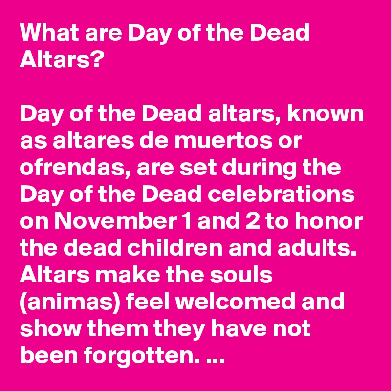 What are Day of the Dead Altars? 

Day of the Dead altars, known as altares de muertos or ofrendas, are set during the Day of the Dead celebrations on November 1 and 2 to honor the dead children and adults. Altars make the souls (animas) feel welcomed and show them they have not been forgotten. ...