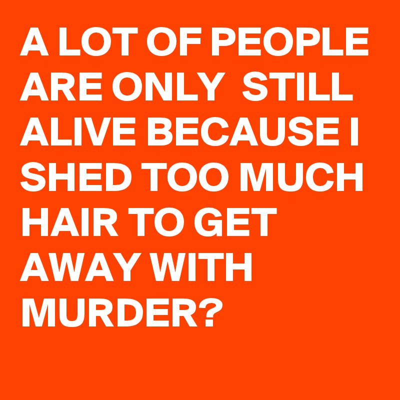 A LOT OF PEOPLE ARE ONLY STILL ALIVE BECAUSE I SHED TOO MUCH HAIR TO ...