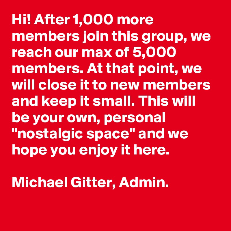 Hi! After 1,000 more members join this group, we reach our max of 5,000 members. At that point, we will close it to new members and keep it small. This will be your own, personal "nostalgic space" and we hope you enjoy it here. 

Michael Gitter, Admin.
