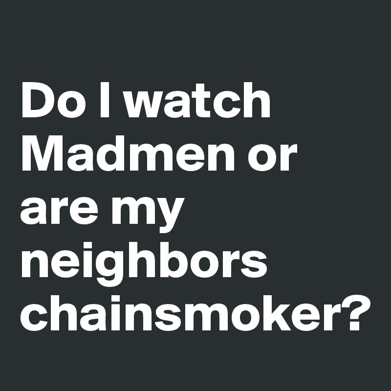 
Do I watch Madmen or are my neighbors chainsmoker?