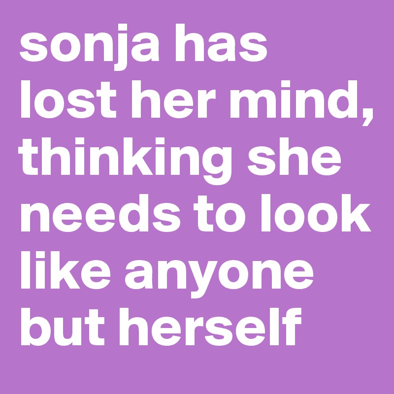 sonja has lost her mind, thinking she needs to look like anyone but herself 