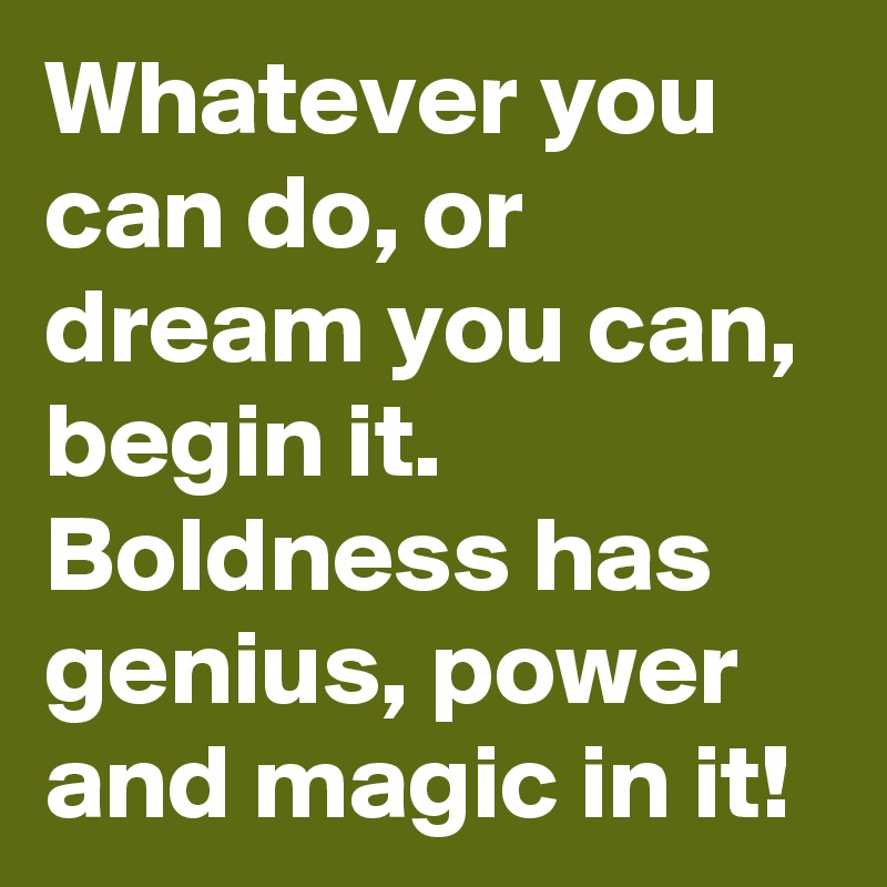 Whatever you can do, or dream you can, begin it. Boldness has genius, power and magic in it!