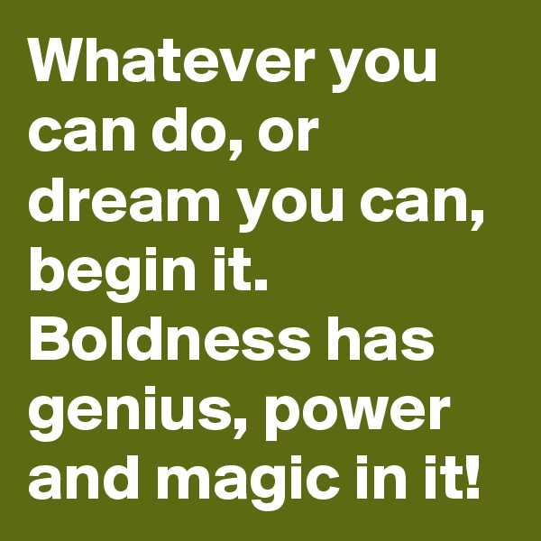 Whatever you can do, or dream you can, begin it. Boldness has genius, power and magic in it!