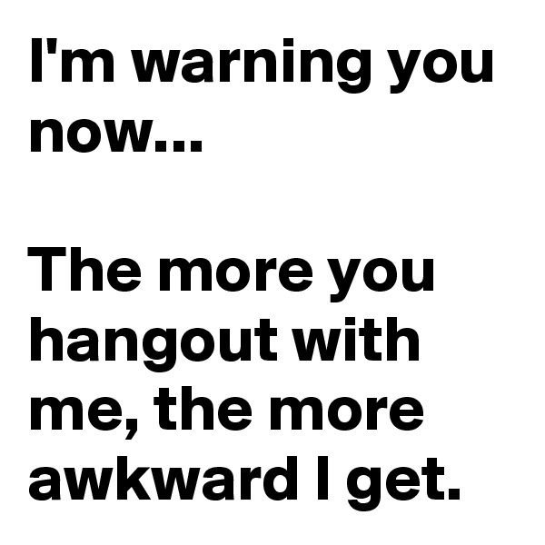 I'm warning you now...

The more you hangout with me, the more awkward I get.