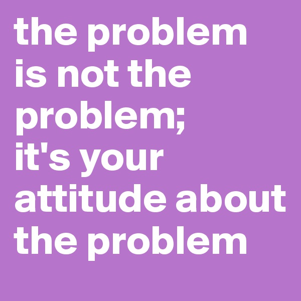the problem is not the problem;
it's your attitude about the problem