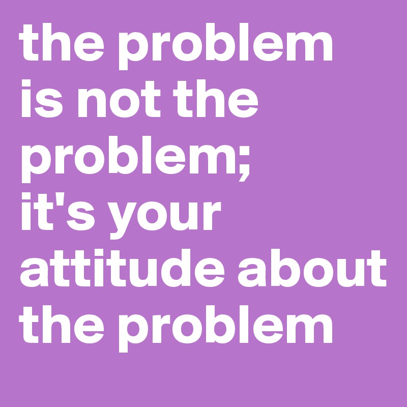 the problem is not the problem;
it's your attitude about the problem