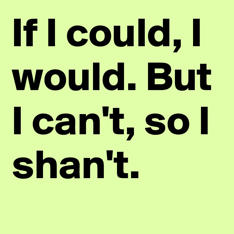 If I could, I would. But I can't, so I shan't.