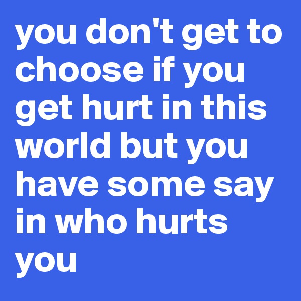 you don't get to choose if you get hurt in this world but you have some say in who hurts you