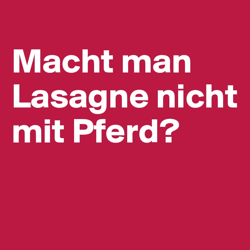 
Macht man Lasagne nicht mit Pferd?

