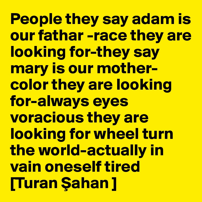 People they say adam is our fathar -race they are looking for-they say mary is our mother-color they are looking for-always eyes voracious they are looking for wheel turn the world-actually in vain oneself tired 
[Turan Sahan ]