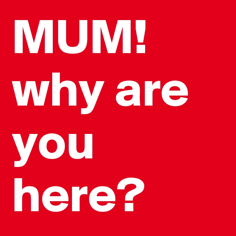 MUM! why are you here?