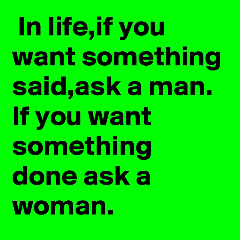  In life,if you want something said,ask a man. If you want something done ask a woman.