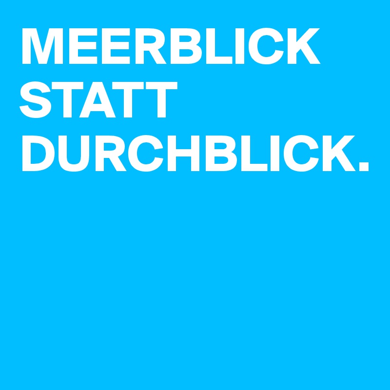 MEERBLICK STATT DURCHBLICK.


