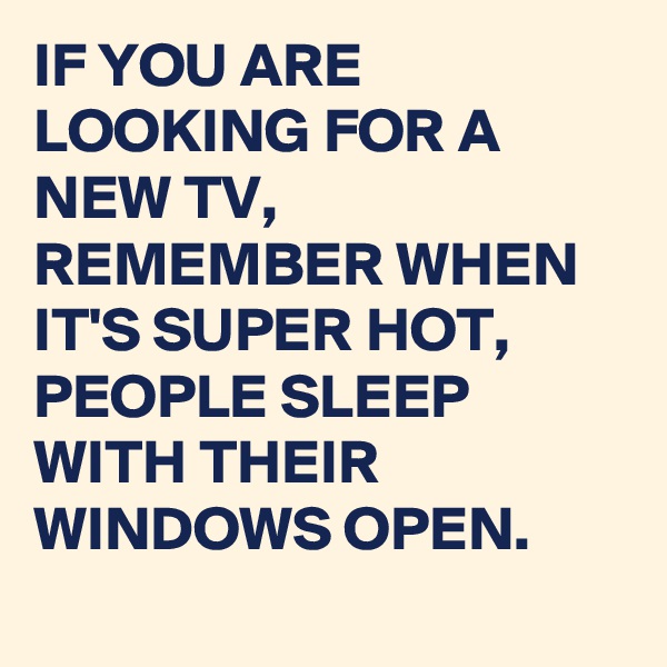 IF YOU ARE LOOKING FOR A NEW TV, REMEMBER WHEN IT'S SUPER HOT, PEOPLE SLEEP WITH THEIR WINDOWS OPEN.
